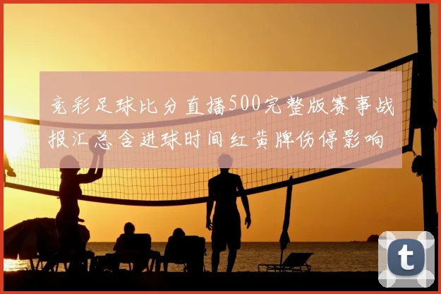 竞彩足球比分直播500完整版赛事战报汇总含进球时间红黄牌伤停影响分析